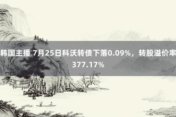 韩国主播 7月25日科沃转债下落0.09%，转股溢价率377.17%