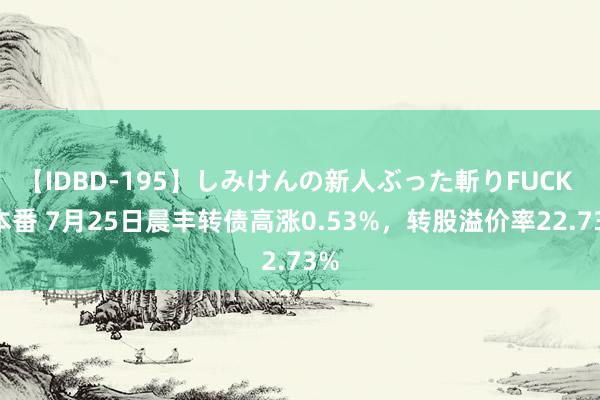 【IDBD-195】しみけんの新人ぶった斬りFUCK 6本番 7月25日晨丰转债高涨0.53%，转股溢价率22.73%