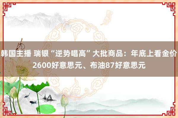 韩国主播 瑞银“逆势唱高”大批商品：年底上看金价2600好意思元、布油87好意思元