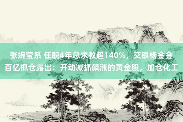 张婉莹系 任职4年总求教超140%，交银杨金金百亿抓仓露出：开动减抓飙涨的黄金股，加仓化工