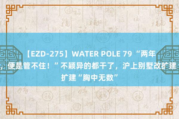 【EZD-275】WATER POLE 79 “两年一次次功令，便是管不住！”不颖异的都干了，沪上别墅改扩建“胸中无数”