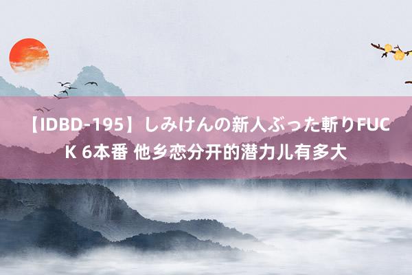 【IDBD-195】しみけんの新人ぶった斬りFUCK 6本番 他乡恋分开的潜力儿有多大