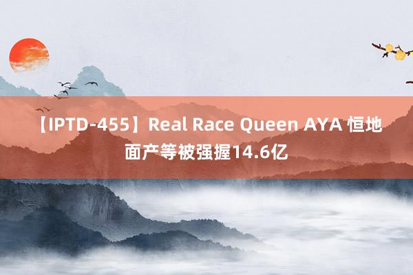 【IPTD-455】Real Race Queen AYA 恒地面产等被强握14.6亿