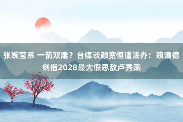 张婉莹系 一箭双雕？台媒谈颜宽恒遭法办：赖清德剑指2028最大假思敌卢秀燕