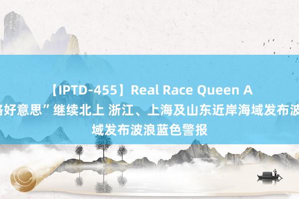 【IPTD-455】Real Race Queen AYA 台风“格好意思”继续北上 浙江、上海及山东近岸海域发布波浪蓝色警报