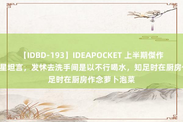 【IDBD-193】IDEAPOCKET 上半期傑作集2009 韩女星坦言，发怵去洗手间是以不行喝水，知足时在厨房作念萝卜泡菜