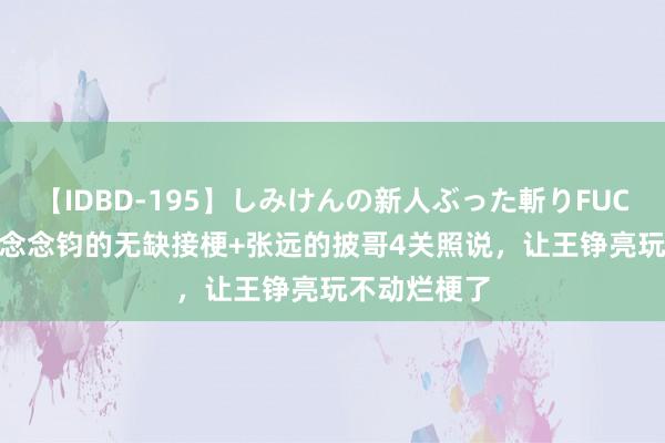 【IDBD-195】しみけんの新人ぶった斬りFUCK 6本番 都念念钧的无缺接梗+张远的披哥4关照说，让王铮亮玩不动烂梗了