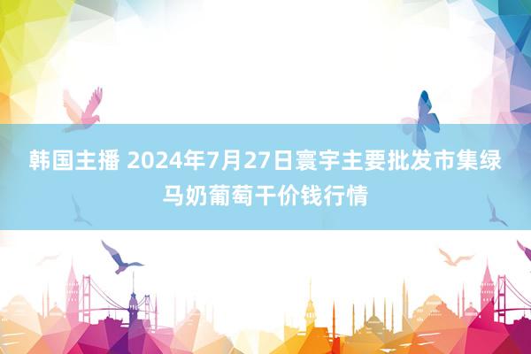 韩国主播 2024年7月27日寰宇主要批发市集绿马奶葡萄干价钱行情