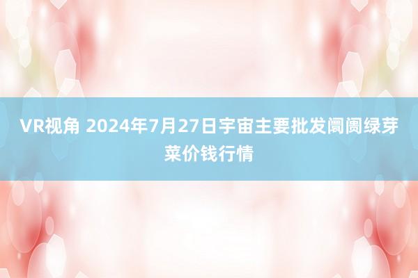 VR视角 2024年7月27日宇宙主要批发阛阓绿芽菜价钱行情