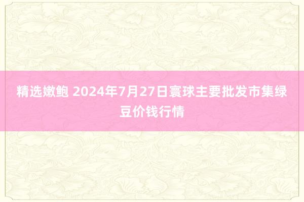 精选嫩鲍 2024年7月27日寰球主要批发市集绿豆价钱行情