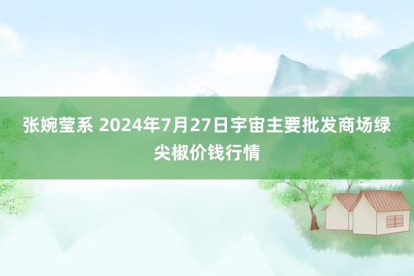 张婉莹系 2024年7月27日宇宙主要批发商场绿尖椒价钱行情