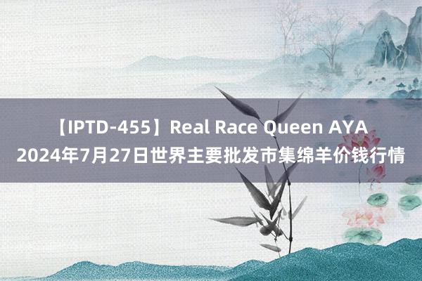 【IPTD-455】Real Race Queen AYA 2024年7月27日世界主要批发市集绵羊价钱行情