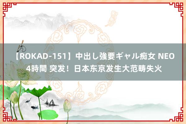 【ROKAD-151】中出し強要ギャル痴女 NEO 4時間 突发！日本东京发生大范畴失火