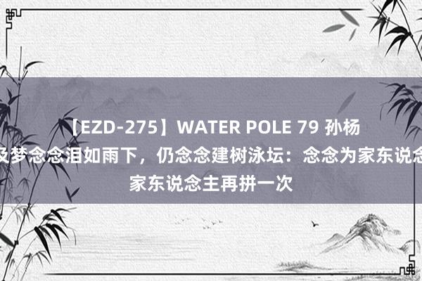 【EZD-275】WATER POLE 79 孙杨又哭了！谈及梦念念泪如雨下，仍念念建树泳坛：念念为家东说念主再拼一次