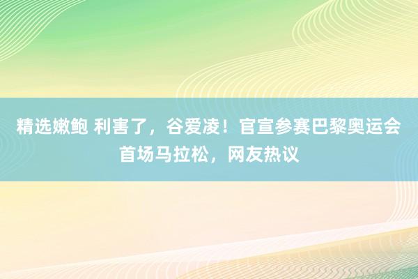 精选嫩鲍 利害了，谷爱凌！官宣参赛巴黎奥运会首场马拉松，网友热议