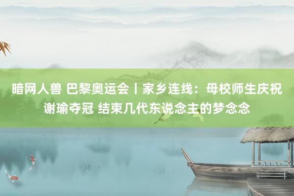 暗网人兽 巴黎奥运会丨家乡连线：母校师生庆祝谢瑜夺冠 结束几代东说念主的梦念念