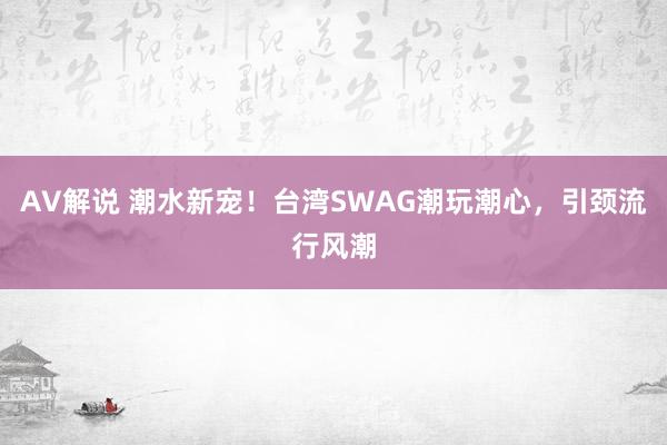 AV解说 潮水新宠！台湾SWAG潮玩潮心，引颈流行风潮