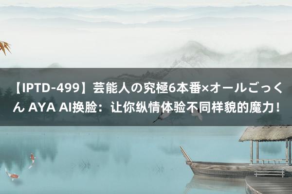 【IPTD-499】芸能人の究極6本番×オールごっくん AYA AI换脸：让你纵情体验不同样貌的魔力！