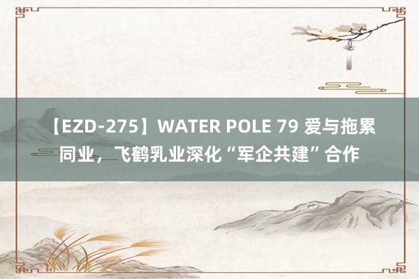 【EZD-275】WATER POLE 79 爱与拖累同业，飞鹤乳业深化“军企共建”合作