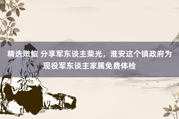 精选嫩鲍 分享军东谈主荣光，淮安这个镇政府为现役军东谈主家属免费体检