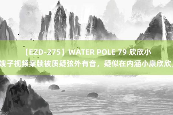 【EZD-275】WATER POLE 79 欣欣小嫂子视频案牍被质疑弦外有音，疑似在内涵小康欣欣，