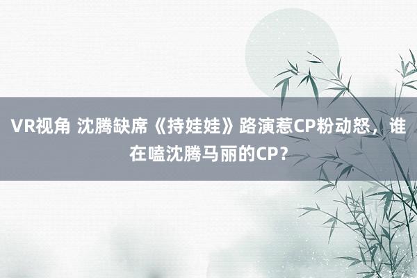 VR视角 沈腾缺席《持娃娃》路演惹CP粉动怒，谁在嗑沈腾马丽的CP？