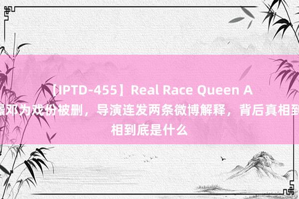 【IPTD-455】Real Race Queen AYA 涂山璟邓为戏份被删，导演连发两条微博解释，背后真相到底是什么