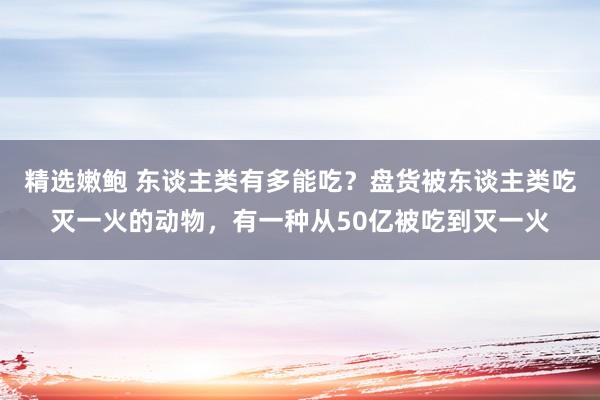 精选嫩鲍 东谈主类有多能吃？盘货被东谈主类吃灭一火的动物，有一种从50亿被吃到灭一火