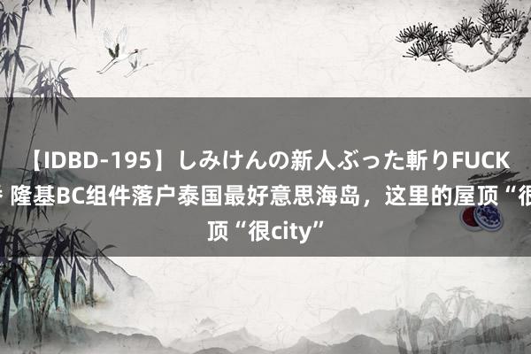 【IDBD-195】しみけんの新人ぶった斬りFUCK 6本番 隆基BC组件落户泰国最好意思海岛，<a href=