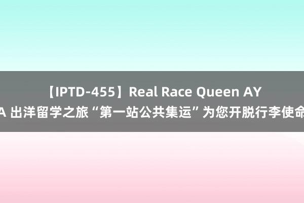 【IPTD-455】Real Race Queen AYA 出洋留学之旅“第一站公共集运”为您开脱行李使命