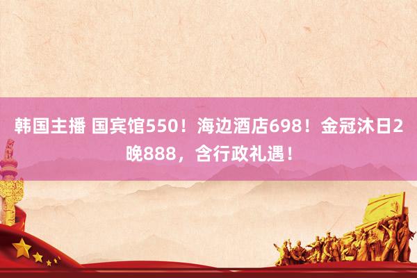 韩国主播 国宾馆550！海边酒店698！金冠沐日2晚888，含行政礼遇！