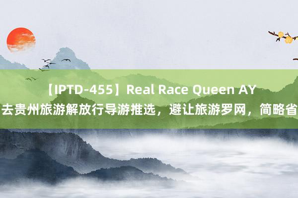 【IPTD-455】Real Race Queen AYA 去贵州旅游解放行导游推选，避让旅游罗网，简略省钱