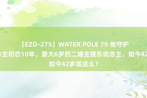 【EZD-275】WATER POLE 79 他守护植物东说念主初恋10年，娶大6岁的二婚主捏东说念主，如今42岁成这么？