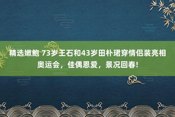 精选嫩鲍 73岁王石和43岁田朴珺穿情侣装亮相奥运会，佳偶恩爱，景况回春!