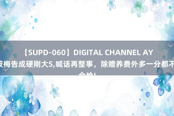 【SUPD-060】DIGITAL CHANNEL AYA 马筱梅告成硬刚大S，喊话再整事，除赡养费外多一分都不会给!