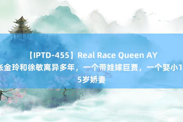 【IPTD-455】Real Race Queen AYA 演员张金玲和徐敏离异多年，一个带娃嫁巨贾，一个娶小15岁娇妻