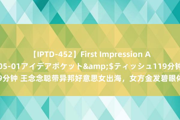 【IPTD-452】First Impression AYA</a>2009-05-01アイデアポケット&$ティッシュ119分钟 王念念聪带异邦好意思女出海，女方金发碧眼体格火辣，几位保镖次序保护