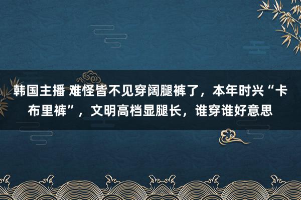 韩国主播 难怪皆不见穿阔腿裤了，本年时兴“卡布里裤”，文明高档显腿长，谁穿谁好意思