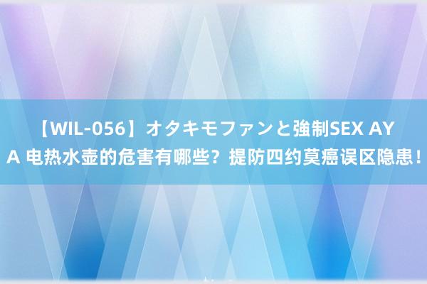 【WIL-056】オタキモファンと強制SEX AYA 电热水壶的危害有哪些？提防四约莫癌误区隐患！