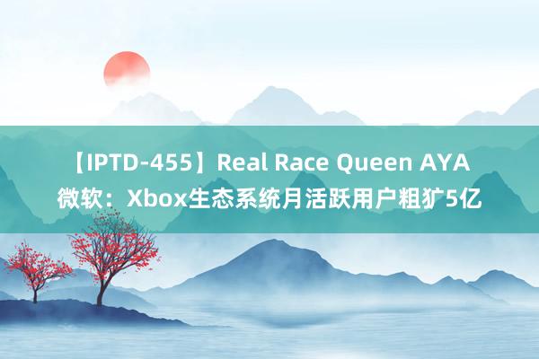 【IPTD-455】Real Race Queen AYA 微软：Xbox生态系统月活跃用户粗犷5亿