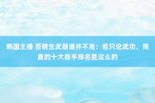 韩国主播 百晓生武器谱并不准：若只论武功，简直的十大能手排名是这么的