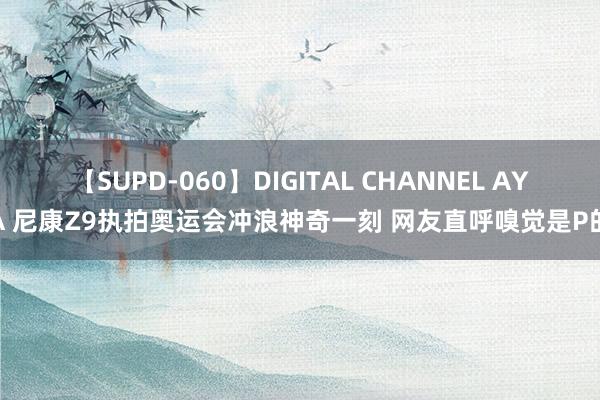 【SUPD-060】DIGITAL CHANNEL AYA 尼康Z9执拍奥运会冲浪神奇一刻 网友直呼嗅觉是P的