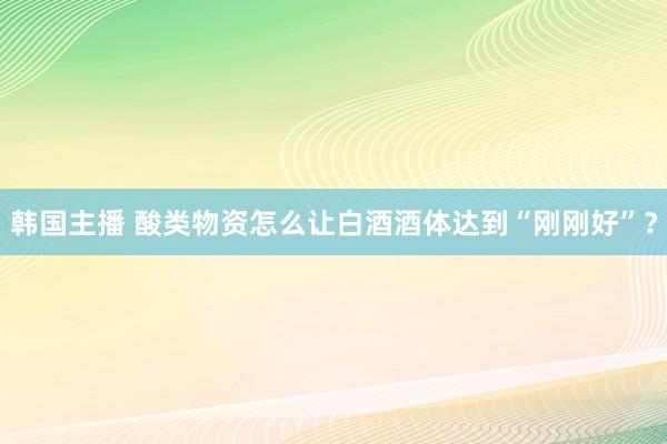 韩国主播 酸类物资怎么让白酒酒体达到“刚刚好”？