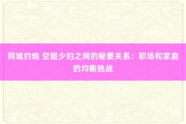 同城约炮 空姐少妇之间的秘要关系：职场和家庭的均衡挑战