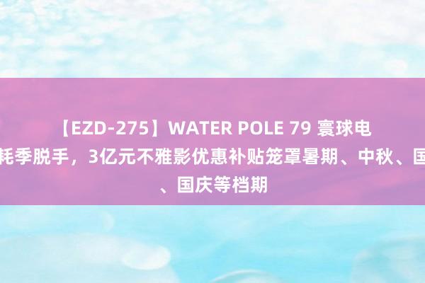 【EZD-275】WATER POLE 79 寰球电影惠民消耗季脱手，3亿元不雅影优惠补贴笼罩暑期、中秋、国庆等档期