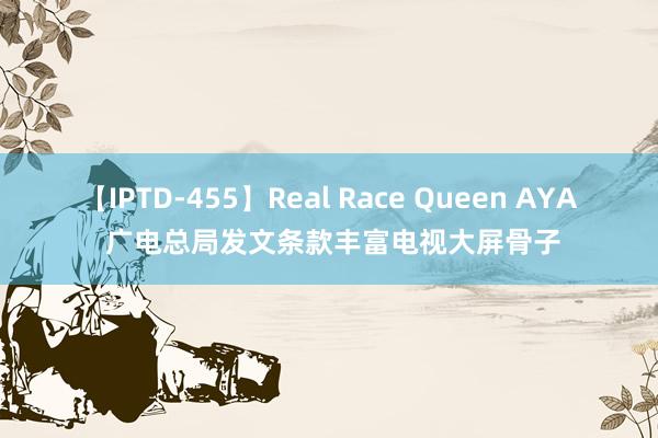 【IPTD-455】Real Race Queen AYA 广电总局发文条款丰富电视大屏骨子