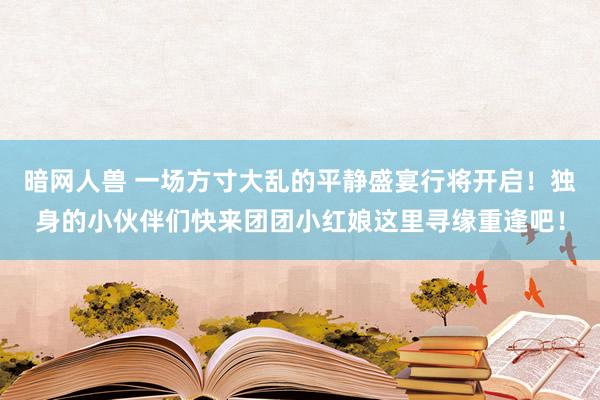 暗网人兽 一场方寸大乱的平静盛宴行将开启！独身的小伙伴们快来团团小红娘这里寻缘重逢吧！