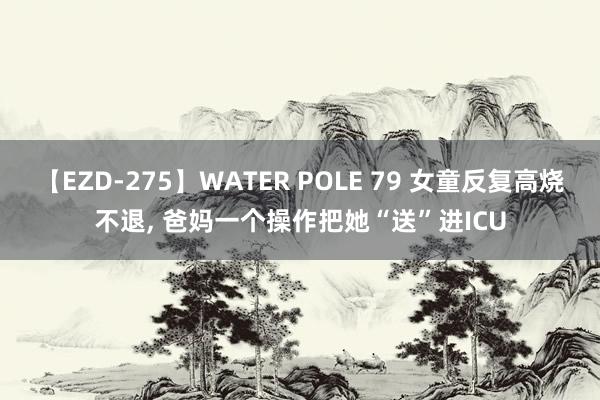 【EZD-275】WATER POLE 79 女童反复高烧不退， 爸妈一个操作把她“送”进ICU