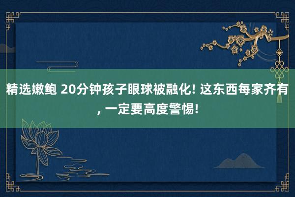 精选嫩鲍 20分钟孩子眼球被融化! 这东西每家齐有， 一定要高度警惕!