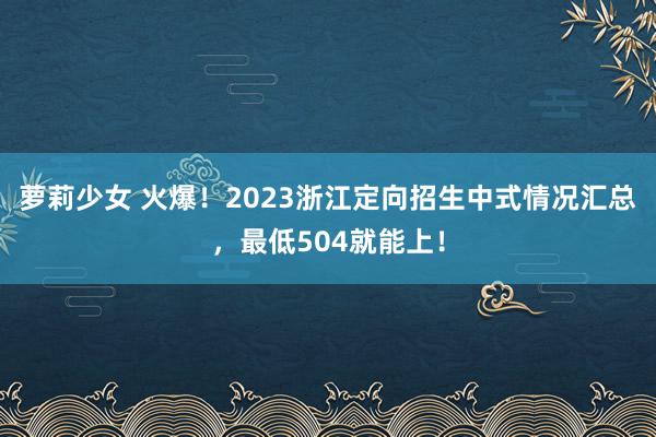 萝莉少女 火爆！2023浙江定向招生中式情况汇总，最低504就能上！